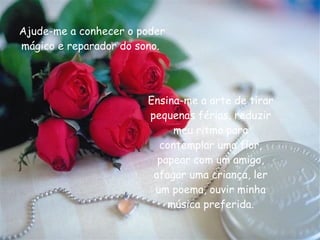 Ajude-me a conhecer o poder mágico e reparador do sono.  Ensina-me a arte de tirar pequenas férias, reduzir meu ritmo para contemplar uma flor, papear com um amigo, afagar uma criança, ler um poema, ouvir minha música preferida. 