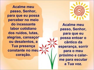 Acalme meu passo, Senhor, para que eu possa perceber no meio do incessante labor cotidiano dos ruídos, lutas, alegrias, cansaços ou desalentos, a Tua presença constante no meu coração. Acalme meu passo, Senhor, para que eu possa entoar o cântico da esperança, sorrir para o meu próximo e calar-me para escutar a Tua voz. 