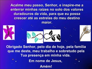 Acalme meu passo, Senhor, e inspire-me a enterrar minhas raízes no solo dos valores duradouros da vida, para que eu possa crescer até as estrelas do meu destino maior. Obrigado Senhor, pelo dia de hoje, pela família que me deste, meu trabalho e sobretudo pela Tua presença em minha vida.  Em nome de Jesus,  Amém! 