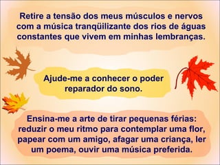 Retire a tensão dos meus músculos e nervos
com a música tranqüilizante dos rios de águas
constantes que vivem em minhas lembranças.
Ensina-me a arte de tirar pequenas férias:
reduzir o meu ritmo para contemplar uma flor,
papear com um amigo, afagar uma criança, ler
um poema, ouvir uma música preferida.
Ajude-me a conhecer o poder
reparador do sono.
 