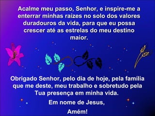 Acalme meu passo, Senhor, e inspire-me aAcalme meu passo, Senhor, e inspire-me a
enterrar minhas raízes no solo dos valoresenterrar minhas raízes no solo dos valores
duradouros da vida, para que eu possaduradouros da vida, para que eu possa
crescer até as estrelas do meu destinocrescer até as estrelas do meu destino
maior.maior.
Obrigado Senhor, pelo dia de hoje, pela família
que me deste, meu trabalho e sobretudo pela
Tua presença em minha vida.
Em nome de Jesus,
Amém!
 