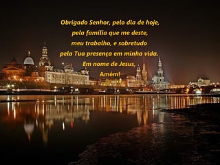 Obrigado Senhor, pelo dia de hoje,
   pela família que me deste,
   meu trabalho, e sobretudo
pela Tua presença em minha vida.
       Em nome de Jesus,
             Amém!
 