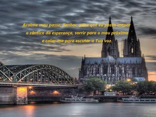 Acalme meu passo, Senhor, para que eu possa entoar
 o cântico da esperança, sorrir para o meu próximo
         e calar-me para escutar a Tua voz.
 