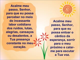 Acalme meu
passo, Senhor,
para que eu possa
perceber no meio
do incessante
labor cotidiano
dos ruídos, lutas,
alegrias, cansaços
ou desalentos, a
Tua presença
constante no meu
coração.
Acalme meu
passo, Senhor,
para que eu
possa entoar o
cântico da
esperança, sorrir
para o meu
próximo e calar-
me para escutar
a Tua voz.
 