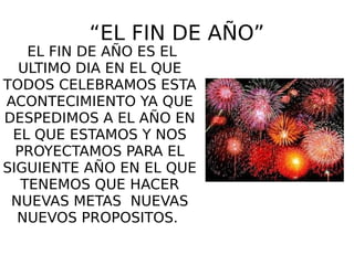 “EL FIN DE AÑO”
EL FIN DE AÑO ES EL
ULTIMO DIA EN EL QUE
TODOS CELEBRAMOS ESTA
ACONTECIMIENTO YA QUE
DESPEDIMOS A EL AÑO EN
EL QUE ESTAMOS Y NOS
PROYECTAMOS PARA EL
SIGUIENTE AÑO EN EL QUE
TENEMOS QUE HACER
NUEVAS METAS NUEVAS
NUEVOS PROPOSITOS.