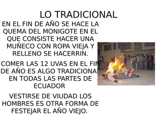 LO TRADICIONAL
EN EL FIN DE AÑO SE HACE LA
QUEMA DEL MONIGOTE EN EL
QUE CONSISTE HACER UNA
MUÑECO CON ROPA VIEJA Y
RELLENO SE HACERRIN.
COMER LAS 12 UVAS EN EL FIN
DE AÑO ES ALGO TRADICIONAL
EN TODAS LAS PARTES DE
ECUADOR
VESTIRSE DE VIUDAD LOS
HOMBRES ES OTRA FORMA DE
FESTEJAR EL AÑO VIEJO.