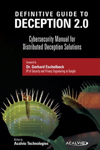 Cover
DEFINITIVE GUIDE TO
Cybersecurity Manual for
Distributed Deception Solutions
DECEPTION 2.0
Written by
Acalvio Technologies
Foreword by
Dr. Gerhard Eschelbeck
VP of Security and Privacy Engineering at Google
 