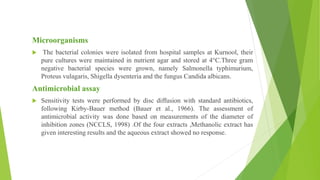 Microorganisms
 The bacterial colonies were isolated from hospital samples at Kurnool, their
pure cultures were maintained in nutrient agar and stored at 4°C.Three gram
negative bacterial species were grown, namely Salmonella typhimurium,
Proteus vulagaris, Shigella dysenteria and the fungus Candida albicans.
Antimicrobial assay
 Sensitivity tests were performed by disc diffusion with standard antibiotics,
following Kirby-Bauer method (Bauer et al., 1966). The assessment of
antimicrobial activity was done based on measurements of the diameter of
inhibition zones (NCCLS, 1998) .Of the four extracts ,Methanolic extract has
given interesting results and the aqueous extract showed no response.
 