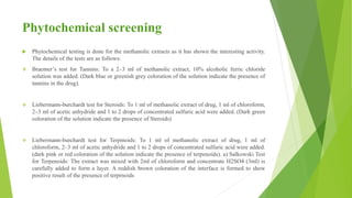 Phytochemical screening
 Phytochemical testing is done for the methanolic extracts as it has shown the interesting activity.
The details of the tests are as follows:
 Braemer’s test for Tannins: To a 2–3 ml of methanolic extract, 10% alcoholic ferric chloride
solution was added. (Dark blue or greenish grey coloration of the solution indicate the presence of
tannins in the drug).
 Liebermann-burchardt test for Steroids: To 1 ml of methanolic extract of drug, 1 ml of chloroform,
2–3 ml of acetic anhydride and 1 to 2 drops of concentrated sulfuric acid were added. (Dark green
coloration of the solution indicate the presence of Steroids)
 Liebermann-burchardt test for Terpinoids: To 1 ml of methanolic extract of drug, 1 ml of
chloroform, 2–3 ml of acetic anhydride and 1 to 2 drops of concentrated sulfuric acid were added.
(dark pink or red coloration of the solution indicate the presence of terpenoids). a) Salkowski Test
for Terpenoids: The extract was mixed with 2ml of chloroform and concentrate H2SO4 (3ml) is
carefully added to form a layer. A reddish brown coloration of the interface is formed to show
positive result of the presence of terprnoids
 
