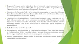  Dragendroff’s reagent test for Alkaloids: A drop of methanolic extract was spotted on a small
piece of precoated TLC plate and the plate was sprayed with modified Dragendorff's reagent.
(Orange coloration of the spot indicates the presence of alkaloids)
 Shinoda test for Flavanoids: To 2–3 ml of methanolic extract, a piece of magnesium ribbon and
1 ml of concentrated hydrochloric acid were added. (Pink red or red coloration of the solution
indicate the presence of flavonoids in the drug).
 Bornträger’s test for anthraquinones: About 50 mg of methanolic extract was heated with 10%
ferric chloride solution and 1 ml of concentrated hydrochloric acid. The extract was cooled,
filtered and the filtrate was shaken with diethyl ether. The ether extract was further extracted
with strong ammonia. (Pink or deep red coloration of aqueous layer indicate the presence of
anthraquinones).
 Keller-Kilianii test for Cardiac glycosides:
 Methanol extract was obtained and the extract reduced to dryness. 50 mg of this was dissolved
in 2 ml chloroform. H2SO4 was added to form a layer and the colour at interphase recorded.
Brown ring at interphase is characteristic of deoxysugars in cardenolides.
 Frothing test for saponins : A small amount of extract was shaken with water and observed for
the formation of persistent foam.
 