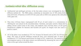 Antimicrobial disc diffusion assay
 Antibacterial and antifungal activities of the four plant extracts were investigated by the disc
diffusion method [4] . The MHA plates, containing an innoculum size of 106 colony-forming
units (CFU)/mL of bacteria or 2x105 CFU/mL yeast cells on SDA were spread on the solid plates
with a glass rod.
 Then discs (4.0-mm diam.) impregnated with 50 µL of each extract at a concentration of
100.0mg/mL were placed on the inoculated plates. Similarly, each plate carried a blank disk by
adding solvent control alone in the centre, and antibiotic discs (6.0-mm diam.) of (20 µg/ml,
Streptomycin sulphate for bacteria) and Nystatin (20 µg/ml, for fungal) were also used as a
positive control.
 All of the plates were incubated at 37°C for 18 hours for bacteria and at 28°C for 48 hours for
fungi. The zones of growth inhibition around the discs were measured after 18 hours of in
incubation at 37°C for bacteria and 48 hours for fungi at 28°C, respectively. The sensitivity of the
microorganism species to the plant extracts was determined by measuring the sizes of inhibitory
zones on the agar surface around the discs .
 