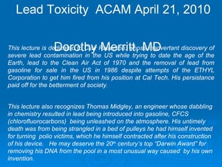 Lead Toxicity  ACAM April 21, 2010  Dorothy Merritt, MD This lecture is dedicated to Clair Patterson, whose inadvertant discovery of severe lead contamination in the US while trying to date the age of the Earth, lead to the Clean Air Act of 1970 and the removal of lead from gasoline for sale in the US in 1986 despite attempts of the ETHYL Corporation to get him fired from his position at Cal Tech. His persistance paid off for the betterment of society . This lecture also recognizes Thomas Midgley, an engineer whose dabbling in chemistry resulted in lead being introduced into gasoline, CFCS (chlorofluorocarbons)  being unleashed on the atmosphere. His untimely death was from being strangled in a bed of pulleys he had himself invented for turning  polio victims, which he himself contracted after his construction of his device.  He may deserve the 20 th  century’s top “Darwin Award” for removing his DNA from the pool in a most unusual way caused  by his own invention. 