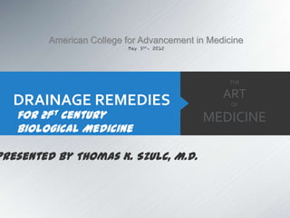 American College for Advancement in Medicine



                                                 THE

                                                ART
   DRAINAGE REMEDIES                              OF

   for 21st Century                        MEDICINE
   Biological Medicine

Presented by Thomas K. Szulc, M.D.
 