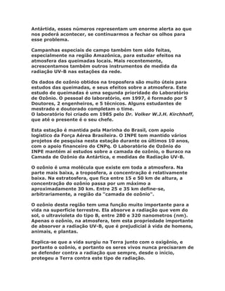 Antártida, esses números representam um enorme alerta ao que
nos poderá acontecer, se continuarmos a fechar os olhos para
esse problema.

Campanhas especiais de campo também tem sido feitas,
especialmente na região Amazônica, para estudar efeitos na
atmosfera das queimadas locais. Mais recentemente,
acrescentamos também outros instrumentos de medida da
radiação UV-B nas estações da rede.

Os dados de ozônio obtidos na troposfera são muito úteis para
estudos das queimadas, e seus efeitos sobre a atmosfera. Este
estudo de queimadas é uma segunda prioridade do Laboratório
de Ozônio. O pessoal do laboratório, em 1997, é formado por 5
Doutores, 2 engenheiros, e 5 técnicos. Alguns estudantes de
mestrado e doutorado completam o time.
O laboratório foi criado em 1985 pelo Dr. Volker W.J.H. Kirchhoff,
que até o presente é o seu chefe.

Esta estação é mantida pela Marinha do Brasil, com apoio
logístico da Força Aérea Brasileira. O INPE tem mantido vários
projetos de pesquisa nesta estação durante os últimos 10 anos,
com o apoio financeiro do CNPq. O Laboratório de Ozônio do
INPE mantém aí estudos sobre a camada de ozônio, o Buraco na
Camada de Ozônio da Antártica, e medidas de Radiação UV-B.

O ozônio é uma molécula que existe em toda a atmosfera. Na
parte mais baixa, a troposfera, a concentração é relativamente
baixa. Na estratosfera, que fica entre 15 e 50 km de altura, a
concentração do ozônio passa por um máximo a
aproximadamente 30 km. Entre 25 e 35 km define-se,
arbitrariamente, a região da "camada de ozônio".

O ozônio desta região tem uma função muito importante para a
vida na superfície terrestre. Ela absorve a radiação que vem do
sol, o ultravioleta do tipo B, entre 280 e 320 nanometros (nm).
Apenas o ozônio, na atmosfera, tem esta propriedade importante
de absorver a radiação UV-B, que é prejudicial à vida de homens,
animais, e plantas.

Explica-se que a vida surgiu na Terra junto com o oxigênio, e
portanto o ozônio, e portanto os seres vivos nunca precisaram de
se defender contra a radiação que sempre, desde o início,
protegeu a Terra contra este tipo de radiação.
 