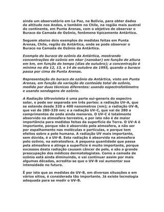 ainda um observatório em La Paz, na Bolívia, para obter dados
de altitude nos Andes, e também no Chile, na região mais austral
do continente, em Punta Arenas, com o objetivo de observar o
Buraco da Camada de Ozônio, fenômeno tipicamente Antártico.

Seguem abaixo dois exemplos de medidas feitas em Punta
Arenas, Chile, região da Antártica, onde se pode observar o
Buraco na Camada de Ozônio da Antártica.

Exemplo do buraco de ozônio da Antártica, mostrando
concentrações de ozônio em nbar (nanobar) em função de altura
em km, em função do tempo (dias de outubro); a concentração é
mínima no dia 12, 13, e 14 de outubro de 1995, quando o buraco
passa por cima de Punta Arenas.

Representação do buraco de ozônio da Antártica, visto em Punta
Arenas, em função da variação do conteúdo total de ozônio,
medido por duas técnicas diferentes: usando espectrofotômetro
e usando sondagens de ozônio.

A Radiação Ultravioleta é uma parte sui-generis do espectro
solar, e pode ser separada em três partes: a radiação UV-A, que
se estende desde 320 a 400 nanometros (nm); a radiação UV-B,
que vai de 280-320 nm; e a radiação UV-C, que vai de 280 a
comprimentos de onda ainda menores. O UV-C é totalmente
absorvido na atmosfera terrestre, e por isto não é de maior
importância para medidas feitas da superfície da Terra. O UV-A é
importante, porque não é absorvido pela atmosfera, a não ser
por espalhamento nas moléculas e partículas, e porque tem
efeitos sobre a pele humana. A radiação UV mais importante,
sem dúvida, é a UV-B. Esta radiação é absorvida na atmosfera
pelo ozônio, na estratosfera. A pequena quantidade que passa
pela atmosfera e atinge a superfície é muito importante, porque
excessos desta radiação causam câncer de pele, e são a grande
preocupação dos médicos dermatologistas. Como a camada de
ozônio está ainda diminuindo, e vai continuar assim por mais
algumas décadas, acredita-se que o UV-B vai aumentar sua
intensidade no futuro.

É por isto que as medidas de UV-B, em diversas situações e em
vários sítios, é considerada tão importante. Já existe tecnologia
adequada para se medir o UV-B.
 