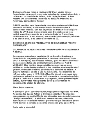 Instrumento que mede a radiação UV-B em vários canais
importantes do espectro, permite estudos da camada de ozônio e
do Buraco na camada de ozônio, e da radiação UV-B. A foto
mostra um instrumento instalado na Estação Brasileira da
Antártica, Comandante Ferraz

O INPE mantém uma importante rede de monitores de UV-B no
território nacional, e tem oferecido estas informações à
comunidade médica. Um dos objetivos do trabalho é divulgar o
índice de UV-B, que é um número sem dimensões que visa
definir quantitativamente se o sol está forte ou fraco. É um
número de 0 a 16. No inverno, em S.Paulo, por exemplo, o índice
é da ordem de 5, e no verão da ordem de 12.

DENÚNCIA SOBRE OS FABRICANTES DE GELAGEIRAS "FONTE
GREENPEACE"

GELADEIRAS BRASILEIRAS DESTROEM O OZÔNIO E ESQUENTAM
A TERRA.

Para os europeus bons produtos, já no Brasil... Brastemp e
Consul estão lançando geladeiras e freezers com o selo "Sem
CFC". A Whirpool, dona dessas marcas, quer nos fazer acreditar
que estes modelos são ambientalmente melhores. NÃO É
VERDADE. Eles contêm duas substâncias nocivas ao meio
ambiente. No isolamento térmico das paredes, usam o gás HCFC
(HidroCloroFluorCarbono), que destrói a camada de ozônio. A
própria Whirpool já não o usa na Alemanha. Nos sistemas de
refrigeração, usam o HFC (HidroFluorCarbono), que causa dois
problemas: primeiro, destrói indiretamente a camada de ozônio,
já que e fabricado a partir do CFC; segundo, e um poderoso gás
estufa, 3200 vezes mais potente que o gás carbônico no
aquecimento global do planeta.

Maus Antecedentes:

A Whirpool já foi condenada por propaganda enganosa nos EUA.
As entidades Ozone Action e Environmental Law Foundation
processaram-na na Califórnia por etiquetar suas geladeiras como
"Amigas do Ozônio". A Whirpool perdeu a causa, e teve de
substituir as "etiquetas verdes" por outras que indicavam que o
HCFC destrói a camada de ozônio em menor grau que o CFC.

Onde esta a verdade?
 