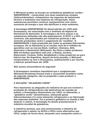 A Whirpool produz na Europa as verdadeiras geladeiras verdes -
GREENFREEZE - construídas com duas substancias simples
(hidrocarbonetos): ciclopentano nas espumas de isolamento
térmico e isobutano nos sistemas de refrigeração. Estas
substancias permitem construir equipamentos com maior
economia de energia e que não danificam o meio ambiente.

A tecnologia GREENFREEZE foi desenvolvida em 1992 pelo
Greenpeace, em associação com o Instituto de Higiene de
Dortmond da Alemanha. A tecnologia e de livre acesso e as
substancias utilizadas não são patenteáveis. O HCFC e o HFC, ao
contrario, são patenteados por industrias químicas e são
somente produzidos contra o pagamento de 'royalties'. O
GREENFREEZE e hoje produzido por todos os grandes fabricantes
europeus. Só na Alemanha já se vendeu mais de 9 milhões de
aparelhos com as marcas Bosh, Liebherr, Siemens, AEG,
Electrolux e Bauknecht (Whirpool). Na China a Kelon produzira
800 mil destes aparelhos este ano, e Rússia, Ucrânia,
Bielorussia, Turquia, Índia, Bangladesh e Cuba preparam-se para
fabrica-los. Na Argentina, depois de forte pressão, a Whirpool
comprometeu-se com o Greenpeace, publicamente e por escrito,
a fabricar greenfreeze ate 1999.

Não somos consumidores de segunda!

O Greenpeace considera inaceitável que o conglomerado
Whirpool/Brastemp/Consul trate o consumidor brasileiro como
de segunda categoria, não se propondo a aqui produzir o
GREENFREEZE.

A SOLUÇÃO! "GELADEIRA VERDE"

Para desmontar as alegações da indústria de que era inviável a
produção de refrigeradores não destrutivos da camada de
ozônio, o Greenpeace desenvolveu em 1992, na Alemanha, a
"geladeira verde" (Greenfreeze), utilizando gases
hidrocarbonetos [1] como elemento refrigerante e na fabricação
das espumas isolantes. Foi a primeira geladeira no mundo a não
destruir o ozônio. A tecnologia foi doada gratuitamente à
indústria mundial de geladeiras.

A indústria química, que vem pressionando a indústria de
refrigeração a adotar os HCFCs e HFCs como alternativa aos
CFCs, reagiu de forma dura, lançando uma campanha contra o
 