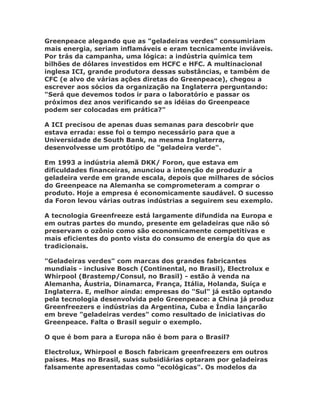 Greenpeace alegando que as "geladeiras verdes" consumiriam
mais energia, seriam inflamáveis e eram tecnicamente inviáveis.
Por trás da campanha, uma lógica: a indústria química tem
bilhões de dólares investidos em HCFC e HFC. A multinacional
inglesa ICI, grande produtora dessas substâncias, e também de
CFC (e alvo de várias ações diretas do Greenpeace), chegou a
escrever aos sócios da organização na Inglaterra perguntando:
"Será que devemos todos ir para o laboratório e passar os
próximos dez anos verificando se as idéias do Greenpeace
podem ser colocadas em prática?"

A ICI precisou de apenas duas semanas para descobrir que
estava errada: esse foi o tempo necessário para que a
Universidade de South Bank, na mesma Inglaterra,
desenvolvesse um protótipo de "geladeira verde".

Em 1993 a indústria alemã DKK/ Foron, que estava em
dificuldades financeiras, anunciou a intenção de produzir a
geladeira verde em grande escala, depois que milhares de sócios
do Greenpeace na Alemanha se comprometeram a comprar o
produto. Hoje a empresa é economicamente saudável. O sucesso
da Foron levou várias outras indústrias a seguirem seu exemplo.

A tecnologia Greenfreeze está largamente difundida na Europa e
em outras partes do mundo, presente em geladeiras que não só
preservam o ozônio como são economicamente competitivas e
mais eficientes do ponto vista do consumo de energia do que as
tradicionais.

"Geladeiras verdes" com marcas dos grandes fabricantes
mundiais - inclusive Bosch (Continental, no Brasil), Electrolux e
Whirpool (Brastemp/Consul, no Brasil) - estão à venda na
Alemanha, Áustria, Dinamarca, França, Itália, Holanda, Suíça e
Inglaterra. E, melhor ainda: empresas do "Sul" já estão optando
pela tecnologia desenvolvida pelo Greenpeace: a China já produz
Greenfreezers e indústrias da Argentina, Cuba e Índia lançarão
em breve "geladeiras verdes" como resultado de iniciativas do
Greenpeace. Falta o Brasil seguir o exemplo.

O que é bom para a Europa não é bom para o Brasil?

Electrolux, Whirpool e Bosch fabricam greenfreezers em outros
países. Mas no Brasil, suas subsidiárias optaram por geladeiras
falsamente apresentadas como "ecológicas". Os modelos da
 