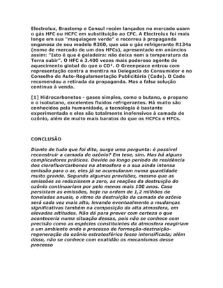 Electrolux, Brastemp e Consul recém lançados no mercado usam
o gás HFC ou HCFC em substituição ao CFC. A Electrolux foi mais
longe em sua "maquiagem verde" e recorreu à propaganda
enganosa de seu modelo R260, que usa o gás refrigerante R134a
(nome de mercado de um dos HFCs), apresentado em anúncios
assim: "Isto é que é geladeira: não deixa nem a temperatura da
Terra subir". O HFC é 3.400 vezes mais poderoso agente de
aquecimento global do que o CO². O Greenpeace entrou com
representação contra a mentira na Delegacia do Consumidor e no
Conselho de Auto-Regulamentação Publicitária (Cade). O Cade
recomendou a retirada da propaganda. Mas a falsa solução
continua à venda.

[1] Hidrocarbonetos - gases simples, como o butano, o propano
e o isobutano, excelentes fluidos refrigerantes. Há muito são
conhecidos pela humanidade, a tecnologia é bastante
experimentada e eles são totalmente inofensivos à camada de
ozônio, além de muito mais baratos do que os HCFCs e HFCs.



CONCLUSÃO

Diante de tudo que foi dito, surge uma pergunta: é possível
reconstruir a camada de ozônio? Em tese, sim. Mas há alguns
complicadores práticos. Devido ao longo período de residência
dos clorofluorcarbonos na atmosfera e a sua ainda intensa
emissão para o ar, eles já se acumularam numa quantidade
muito grande. Segundo algumas previsões, mesmo que as
emissões se reduzissem a zero, as reações da destruição do
ozônio continuariam por pelo menos mais 100 anos. Caso
persistam as emissões, hoje na ordem de 1,2 milhões de
toneladas anuais, o ritmo da destruição da camada de ozônio
será cada vez mais alto, levando eventualmente a mudanças
significativas também na composição da alta atmosfera, em
elevadas altitudes. Não dá para prever com certeza o que
aconteceria numa situação dessas, pois não se conhece com
precisão como as espécies constituintes da atmosfera reagiriam
a um ambiente onde o processo de formação-destruição-
regeneração do ozônio estratosférico fosse intensificada; além
disso, não se conhece com exatidão os mecanismos desse
processo
 