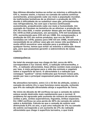Nas últimas décadas tentou-se evitar ao máximo a utilização do
CFC e, mesmo assim, o buraco na camada de ozônio continua
aumentando, preocupando cada vez mais a população mundial.
As ineficientes tentativas de se diminuir a produção de CFC,
devido à dificuldade de se substituir esse gás ,principalmente
nos refrigeradores, fez com que o buraco continuasse
aumentando, prejudicando cada vez mais a humanidade. Um
exemplo do fracasso na tentativa de se eliminar a produção de
CFC foi a dos EUA, o maior produtor desse gás em todo planeta.
Em 1978 os EUA produziam, em aerossóis, 470 mil toneladas de
CFC, aumentando para 235 mil em 1988. Em compensação, a
produção de CFC em outros produtos, que era de 350 mil
toneladas em 1978, passou para 540 mil em 1988, mostrando a
necessidade de se utilizar esse gás em nossa vida quotidiana. É
muito difícil encontrar uma solução para o problema. De
qualquer forma, temos que evitar ao máximo a utilização desse
gás, para que possamos garantir a sobrevivência de nossa
espécie.


CONSEQUÊNCIA

Do total da energia que nos chega do Sol, cerca de 46%
correspondem à luz visível; 45%, à radiação infravermelha, e
9% , à radiação ultravioleta. Essa última contém mais energia e,
por isso, é mais perigosa para a vida dos animais e vegetais
sobre a superfície da terra. O ultravioleta é a radiação que
consegue "quebrar" várias moléculas que formam nossa pele,
sendo por isso o principal responsável pelas queimaduras da
praia.

Na atmosfera terrestre. entre 12 e 32 Km de altitude, existe a
camada de ozônio (O3) e que funciona como escudo, evitando
que 9% da radiação ultravioleta atinja a superfície da Terra.

No início da década de 60 verificou-se que a camada de ozônio
estava sendo destruída mais rapidamente que o normal. O
problema foi agravado pelo aumento do número de automóveis,
aviões a jato, aviões supersônicos, foguetes, ônibus espaciais.
Em 1984 verificou-se uma perda de 40% da camada de ozônio
sobre a Antártida. Calcula-se que a camada de ozônio vem
diminuindo 0,5% ao ano, e que uma redução de 1% na camada
de ozônio corresponde a um aumento de 2% da radiação
ultravioleta que chega à superfície terrestre, o que trará
 