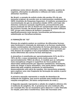 problemas como câncer de pele, catarata, cegueira, queima de
vegetais, alterações no plâncton e reflexos em toda a cadeia
alimentar marítima.

No Brasil, a camada de ozônio ainda não perdeu 5% do seu
tamanho original, de acordo com os instrumentos medidores do
INPE (Instituto de Pesquisas Espaciais). O instituto acompanha a
movimentação do gás na atmosfera desde 1978 e até hoje não
detectou nenhuma variação significante, provavelmente pela
pouca produção de CFC no Brasil em comparação com os países
de primeiro mundo. No Brasil apenas 5% dos aerossóis utilizam
CFC, já que uma mistura de butano e propano é
significativamente mais barata, funcionando perfeitamente em
substituição ao Clorofluorcarbonos.


A FORMAÇÃO DE "O3"

Átomos de oxigênio podem se combinar de diferentes formas;
esse fenômeno é chamado de alotropia e as formas resultantes
destas combinações são chamadas de formas alotrópicas. Assim,
o ozônio é uma forma alotrópica do oxigênio. Ele é formado por
três átomos de oxigênio e tem propriedades físico-químicas
muito diferentes das outras formas alotrópicas.

A atmosfera é constituída por aproximadamente 21% de O2 e
78% de N2, e essa composição varia muito pouco até
aproximadamente 70Km de altura. À medida que as radiações
mais energéticas chegam à superfície da Terra podem ser
absorvidas seletivamente por algumas substâncias. Entretanto,
antes de chegar à baixa atmosfera, uma parte dessa radiação é
absorvida pelo oxigênio existente na estratosfera,
desencadeando uma série de reações. Um mecanismo proposto
para explicar uma rota freqüente de formação do ozônio a partir
do oxigênio é:

A primeira equação representa a reação de desenlace da
molécula de oxigênio, que ocorre quando essa molécula absorve
reações energéticas ( de baixo comprimento de onda ).

A Segunda equação representa a adição do oxigênio atômico (O)
à molécula de oxigênio, O2. A presença de uma molécula (M),
por exemplo N2, faz-se necessária para absorver o calor liberado
na reação, pois esta é exotérmica. Caso não houvesse uma
 
