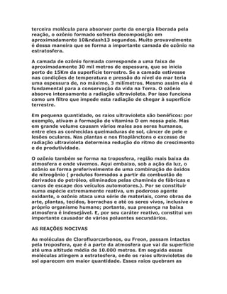 terceira molécula para absorver parte da energia liberada pela
reação, o ozônio formado sofreria decomposição em
aproximadamente 10&ndash13 segundos. Muito provavelmente
é dessa maneira que se forma a importante camada de ozônio na
estratosfera.

A camada de ozônio formada corresponde a uma faixa de
aproximadamente 30 mil metros de espessura, que se inicia
perto de 15Km da superfície terrestre. Se a camada estivesse
nas condições de temperatura e pressão do nível do mar teria
uma espessura de, no máximo, 3 milímetros. Mesmo assim ela é
fundamental para a conservação da vida na Terra. O ozônio
absorve intensamente a radiação ultravioleta. Por isso funciona
como um filtro que impede esta radiação de chegar à superfície
terrestre.

Em pequena quantidade, os raios ultravioleta são benéficos: por
exemplo, ativam a formação de vitamina D em nossa pele. Mas
em grande volume causam vários males aos seres humanos,
entre eles as conhecidas queimaduras de sol, câncer de pele e
lesões oculares. Nas plantas e nos fitoplânctons o excesso de
radiação ultravioleta determina redução do ritmo de crescimento
e de produtividade.

O ozônio também se forma na troposfera, região mais baixa da
atmosfera e onde vivemos. Aqui embaixo, sob a ação da luz, o
ozônio se forma preferivelmente de uma combinação de óxidos
de nitrogênio ( produtos formados a partir da combustão de
derivados do petróleo, eliminados pelas chaminés de fábricas e
canos de escape dos veículos automotores.). Por se constituir
numa espécie extremamente reativa, um poderoso agente
oxidante, o ozônio ataca uma série de materiais, como obras de
arte, plantas, tecidos, borrachas e até os seres vivos, inclusive o
próprio organismo humano; portanto, sua presença na baixa
atmosfera é indesejável. E, por seu caráter reativo, constitui um
importante causador de vários poluentes secundários.

AS REAÇÕES NOCIVAS

As moléculas de Clorofluorcarbonos, ou Freon, passam intactas
pela troposfera, que é a parte da atmosfera que vai da superfície
até uma altitude média de 10.000 metros. Em seguida essas
moléculas atingem a estratosfera, onde os raios ultravioletas do
sol aparecem em maior quantidade. Esses raios quebram as
 