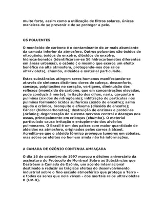 muito forte, assim como a utilização de filtros solares, únicas
maneiras de se prevenir e de se proteger a pele.



OS POLUENTES

O monóxido de carbono é o contaminante do ar mais abundante
da camada inferior da atmosfera. Outros poluentes são óxidos de
nitrogênio, óxidos de enxofre, dióxidos de enxofre,
hidrocarbonetos (identificaram-se 56 hidrocarbonetos diferentes
em áreas urbanas), o ozônio ( o mesmo que exerce um efeito
benéfico na alta atmosfera, protegendo-nos dos raios
ultravioleta), chumbo, aldeídos e material particulado.

Estas substâncias atingem seres humanos manifestando-se
através de sintomas distintos: dores de cabeça, desconforto,
cansaço, palpitações no coração, vertigens, diminuição dos
reflexos (monóxido de carbono, que em concentrações elevadas,
pode conduzir à morte), irritação dos olhos, nariz, garganta e
pulmões (óxidos de nitrog6enio); infiltração de partículas nos
pulmões formando ácidos sulfurícos (óxido de enxofre); asma
aguda e crônica, bronquite e efisema (dióxido de enxofre);
Câncer (hidrocarbonetos); destruição de enzimas e proteínas
(ozônio); degeneração do sistema nervoso central e doenças nos
ossos, principalmente em crianças (chumbo). O material
particulado causa irritação e entupimento dos alvéolos
pulmonares. O Brasil é um dos países com maior quantidade de
aldeídos na atmosfera, originados pelos carros à álcool.
Acredita-se que o aldeído fórmico provoque tumores em cobaias,
mas sobre os efeitos no homem ainda não há informações.


A CAMADA DE OZÔNIO CONTINUA AMEAÇADA

O dia 16 de setembro de 1997 marcou o décimo aniversário da
assinatura do Protocolo de Montreal Sobre as Substâncias que
Destróem a Camada de Ozônio, um acordo internacional
destinado a reduzir os trágicos efeitos do desenvolvimento
industrial sobre o fino escudo atmosférico que protege a Terra -
e todos os seres que nela vivem - dos mortais raios ultravioletas
B (UV-B).
 