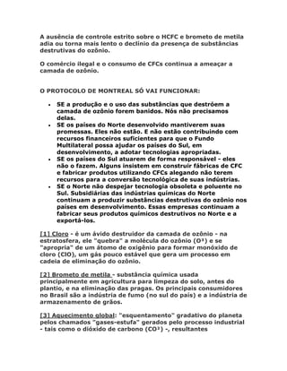 A ausência de controle estrito sobre o HCFC e brometo de metila
adia ou torna mais lento o declínio da presença de substâncias
destrutivas do ozônio.

O comércio ilegal e o consumo de CFCs continua a ameaçar a
camada de ozônio.


O PROTOCOLO DE MONTREAL SÓ VAI FUNCIONAR:

     SE a produção e o uso das substâncias que destróem a
      camada de ozônio forem banidos. Nós não precisamos
      delas.
     SE os países do Norte desenvolvido mantiverem suas
      promessas. Eles não estão. E não estão contribuindo com
      recursos financeiros suficientes para que o Fundo
      Multilateral possa ajudar os países do Sul, em
      desenvolvimento, a adotar tecnologias apropriadas.
     SE os países do Sul atuarem de forma responsável - eles
      não o fazem. Alguns insistem em construir fábricas de CFC
      e fabricar produtos utilizando CFCs alegando não terem
      recursos para a conversão tecnológica de suas indústrias.
     SE o Norte não despejar tecnologia obsoleta e poluente no
      Sul. Subsidiárias das indústrias químicas do Norte
      continuam a produzir substâncias destrutivas do ozônio nos
      países em desenvolvimento. Essas empresas continuam a
      fabricar seus produtos químicos destrutivos no Norte e a
      exportá-los.

[1] Cloro - é um ávido destruidor da camada de ozônio - na
estratosfera, ele "quebra" a molécula do ozônio (O³) e se
"apropria" de um átomo de oxigênio para formar monóxido de
cloro (ClO), um gás pouco estável que gera um processo em
cadeia de eliminação do ozônio.

[2] Brometo de metila - substância química usada
principalmente em agricultura para limpeza do solo, antes do
plantio, e na eliminação das pragas. Os principais consumidores
no Brasil são a indústria de fumo (no sul do país) e a indústria de
armazenamento de grãos.

[3] Aquecimento global: "esquentamento" gradativo do planeta
pelos chamados "gases-estufa" gerados pelo processo industrial
- tais como o dióxido de carbono (CO²) -, resultantes
 