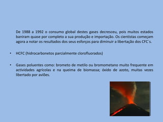 De 1988 a 1992 o consumo global destes gases decresceu, pois muitos estados
    baniram quase por completo a sua produção e importação. Os cientistas começam
    agora a notar os resultados dos seus esforços para diminuir a libertação dos CFC´s.

•   HCFC (hidrocarbonetos parcialmente clorofluorados)

•   Gases poluentes como: brometo de metilo ou bromometano muito frequente em
    actividades agrícolas e na queima de biomassa; óxido de azoto, muitas vezes
    libertado por aviões.
 
