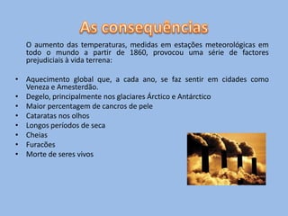O aumento das temperaturas, medidas em estações meteorológicas em
  todo o mundo a partir de 1860, provocou uma série de factores
  prejudiciais à vida terrena:

• Aquecimento global que, a cada ano, se faz sentir em cidades como
  Veneza e Amesterdão.
• Degelo, principalmente nos glaciares Árctico e Antárctico
• Maior percentagem de cancros de pele
• Cataratas nos olhos
• Longos períodos de seca
• Cheias
• Furacões
• Morte de seres vivos
 