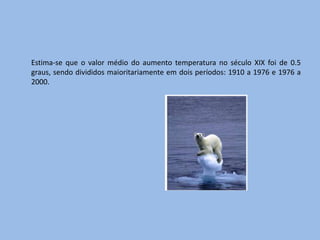 Estima-se que o valor médio do aumento temperatura no século XIX foi de 0.5
graus, sendo divididos maioritariamente em dois períodos: 1910 a 1976 e 1976 a
2000.
 