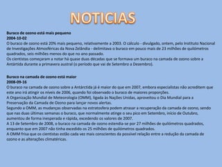 Buraco de ozono está mais pequeno
2004-10-02
O buraco de ozono está 20% mais pequeno, relativamente a 2003. O cálculo - divulgado, ontem, pelo Instituto Nacional
de Investigações Atmosféricas da Nova Zelândia - delimitava o buraco em pouco mais de 23 milhões de quilómetros
quadrados, seis milhões menos do que no ano passado.
Os cientistas começaram a notar há quase duas décadas que se formava um buraco na camada de ozono sobre a
Antártida durante a primavera austral (o período que vai de Setembro a Dezembro).

Buraco na camada de ozono está maior
2008-09-16
O buraco na camada de ozono sobre a Antárctida já é maior do que em 2007, embora especialistas não acreditem que
este ano irá atingir os níveis de 2006, quando foi observado o buraco de maiores proporções.
A Organização Mundial de Meteorologia (OMM), ligada às Nações Unidas, aproveitou o Dia Mundial para a
Preservação da Camada de Ozono para lançar novos alertas.
Segundo a OMM, as mudanças observadas na estratosfera podem atrasar a recuperação da camada de ozono, sendo
que nas duas últimas semanas o buraco, que normalmente atinge o seu pico em Setembro, início de Outubro,
aumentou de forma inesperada e rápida, excedendo os valores de 2007.
A 13 de Setembro de 2008, o buraco na camada de ozono estendia-se por 27 milhões de quilómetros quadrados,
enquanto que em 2007 não tinha excedido os 25 milhões de quilómetros quadrados.
A OMM frisa que os cientistas estão cada vez mais conscientes da possível relação entre a redução da camada de
ozono e as alterações climatéricas.
 