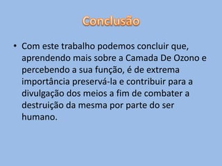 • Com este trabalho podemos concluir que,
  aprendendo mais sobre a Camada De Ozono e
  percebendo a sua função, é de extrema
  importância preservá-la e contribuir para a
  divulgação dos meios a fim de combater a
  destruição da mesma por parte do ser
  humano.
 