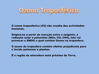 O ozono troposferico (O3) não resulta das actividades
humanas.

Origina-se a partir da reacção entre o oxigénio, a
radiação solar e poluentes (NOx, CO, CH4). Isto vai
provocar o SMOG o qual contém Ozono na troposfera.

O ozono da troposfera contém efeitos prejudiciais para
o tecido pulmonar e plantas.

É a região da atmosfera mais próxima da Terra.
 