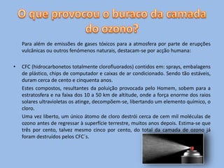 Para além de emissões de gases tóxicos para a atmosfera por parte de erupções
    vulcânicas ou outros fenómenos naturais, destacam-se por acção humana:

•   CFC (hidrocarbonetos totalmente clorofluorados) contidos em: sprays, embalagens
    de plástico, chips de computador e caixas de ar condicionado. Sendo tão estáveis,
    duram cerca de cento e cinquenta anos.
    Estes compostos, resultantes da poluição provocada pelo Homem, sobem para a
    estratosfera e na faixa dos 10 a 50 km de altitude, onde a força enorme dos raios
    solares ultravioletas os atinge, decompõem-se, libertando um elemento químico, o
    cloro.
    Uma vez liberto, um único átomo de cloro destrói cerca de cem mil moléculas de
    ozono antes de regressar à superfície terrestre, muitos anos depois. Estima-se que
    três por cento, talvez mesmo cinco por cento, do total da camada de ozono já
    foram destruídos pelos CFC´s.
 