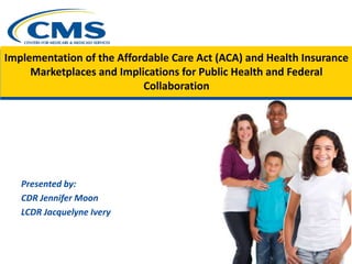 Implementation of the Affordable Care Act (ACA) and Health Insurance
Marketplaces and Implications for Public Health and Federal
Collaboration
Presented by:
CDR Jennifer Moon
LCDR Jacquelyne Ivery
 