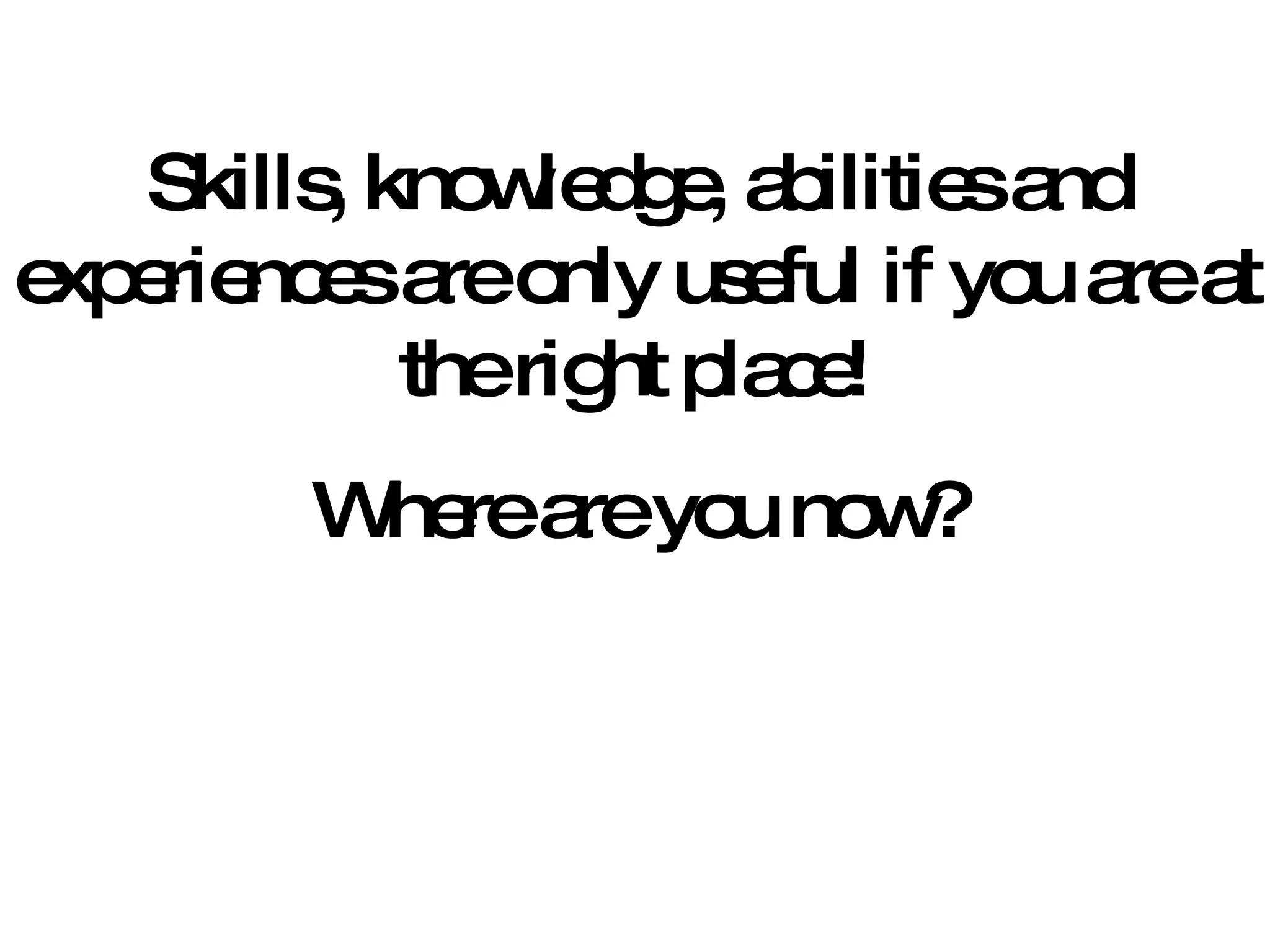 Skills, knowledge, abilities and experiences are only useful if you are at the right place! Where are you now? 