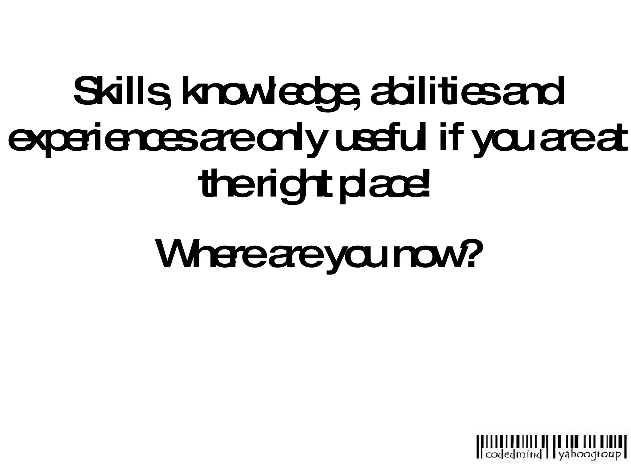 Skills, knowledge, abilities and experiences are only useful if you are at the right place! Where are you now? 