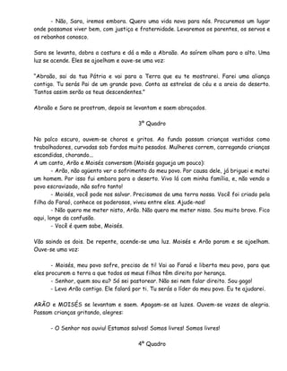- Não, Sara, iremos embora. Quero uma vida nova para nós. Procuremos um lugar
onde possamos viver bem, com justiça e fraternidade. Levaremos os parentes, os servos e
os rebanhos conosco.
Sara se levanta, dobra a costura e dá a mão a Abraão. Ao saírem olham para o alto. Uma
luz se acende. Eles se ajoelham e ouve-se uma voz:
“Abraão, sai da tua Pátria e vai para a Terra que eu te mostrarei. Farei uma aliança
contigo. Tu serás Pai de um grande povo. Conta as estrelas de céu e a areia do deserto.
Tantos assim serão os teus descendentes.”
Abraão e Sara se prostram, depois se levantam e saem abraçados.
3º Quadro
No palco escuro, ouvem-se choros e gritos. Ao fundo passam crianças vestidas como
trabalhadores, curvadas sob fardos muito pesados. Mulheres correm, carregando crianças
escondidas, chorando...
A um canto, Arão e Moisés conversam (Moisés gagueja um pouco):
- Arão, não agüento ver o sofrimento do meu povo. Por causa dele, já briguei e matei
um homem. Por isso fui embora para o deserto. Vivo lá com minha família, e, não vendo o
povo escravizado, não sofro tanto!
- Moisés, você pode nos salvar. Precisamos de uma terra nossa. Você foi criado pela
filha do Faraó, conhece os poderosos, viveu entre eles. Ajude-nos!
- Não quero me meter nisto, Arão. Não quero me meter nisso. Sou muito bravo. Fico
aqui, longe da confusão.
- Você é quem sabe, Moisés.
Vão saindo os dois. De repente, acende-se uma luz. Moisés e Arão param e se ajoelham.
Ouve-se uma voz:
- Moisés, meu povo sofre, preciso de ti! Vai ao Faraó e liberta meu povo, para que
eles procurem a terra a que todos os meus filhos têm direito por herança.
- Senhor, quem sou eu? Só sei pastorear. Não sei nem falar direito. Sou gago!
- Leva Arão contigo. Ele falará por ti. Tu serás o líder do meu povo. Eu te ajudarei.
ARÃO e MOISÉS se levantam e saem. Apagam-se as luzes. Ouvem-se vozes de alegria.
Passam crianças gritando, alegres:
- O Senhor nos ouviu! Estamos salvos! Somos livres! Somos livres!
4º Quadro
 