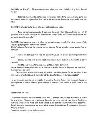 ZACARIAS e ISABEL - Ele escreve em uma tábua, ela tece. Isabel está grávida. Isabel
lhe diz:
- Zacarias, meu marido, está quase nos dias de nosso filho nascer. É uma pena que
você tenha adoecido e perdido a fala desde que soube que íamos ser abençoados com um
filho.
ZACARIAS olha para ela, sorri, e levanta os braços para o céu.
- Zacarias, estou preocupada. O que será de nosso filho? Que profissão vai ter? O
que fará de sua vida? Será que vai trabalhar no templo como você? Como você vai lhe dar
um nome, se está sem falar?
ZACARIAS se levanta e mostra a tábua em que esteve escrevendo. Ele vai se chamar João
- aquele que prepara o caminho do Senhor.
ISABEL abraça Zacarias. De repente batem à porta. Ela vai atender, entra Maria. Elas se
abraçam.
- Maria, que bom que você veio me ajudar! Veja, de tão alegre o neném pula em meu
seio!
- Isabel, querida, vim ajudar você, mas andei muito subindo a montanha e estou
cansada!
- Bendita seja você, Maria, que será a Mãe do nosso Salvador!
(neste momento acende-se uma luz e ouve-se a Maria. Isabel e Zacarias se ajoelham).
Maria adianta-se e diz:
“Meu corpo e minha vida louvam ao Senhor. Sou feliz porque Ele me escolheu. E em
mim realiza grandes coisas. E sua misericórdia se estende por todas as gerações.”
Há um intervalo quando em procissão, trazendo o Menino Jesus, vêm chegando todos os
participantes. A luz se desloca para iluminar o Menino Jesus. Maria e José ficam a seu
lado.
Todos falam em coro:
“Sua misericórdia se estende sobre todos nós. O Senhor olha por nós. Manifesta o poder
de seu braço. Dispersa os orgulhosos. Derruba os poderosos de seu trono. Exalta os
humildes. Despede os ricos com mãos vazias. E dá comida a quem tem fome. Socorre a
Israel, seu povo, como prometeu a Abraão e a seus descendentes. E nos envia o Salvador.
Aleluia! Aleluia!
Ouvem-se sinos tocando e todos cantam:
 