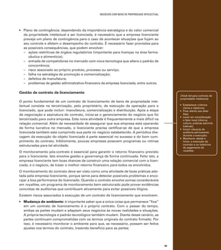 negócios com bens de propriedade intelectual

•	 Plano de contingência: dependendo da importância estratégica e do valor comercial
da propriedade intelectual a ser licenciada, é necessário que a empresa licenciante
preveja um plano de contingência para o caso de acontecer situações que fujam ao
seu controle e afetem o desempenho do contrato. É necessário fazer provisões para
as possíveis consequências, que podem envolver:
–	 ações restritivas de órgãos regulatórios (importante para licenças na área farmacêutica e alimentícia);
–	 entrada de competidores no mercado com nova tecnologia que altera o padrão de
concorrência;
–	 risco associado ao próprio produto, processo ou serviço;
–	 falha na estratégia de promoção e comercialização;
–	 defeitos de manufatura;
–	 problemas de gestão administrativo-financeira da empresa licenciada, entre outros.

Gestão de contrato de licenciamento

Check list para contrato de
propriedade intelectual:

O ponto fundamental de um contrato de licenciamento de bens de propriedade intelectual consiste na terceirização, pelo proprietário, da execução da operação para o
licenciado, que pode incluir: manufatura, comercialização e distribuição. Após a etapa
de negociação e assinatura do contrato, inicia-se o gerenciamento do negócio que foi
terceirizado para outra empresa. Esta nova atividade é frequentemente a mais difícil na
relação comercial. Além da necessidade de assegurar que sua empresa está operando
de forma lucrativa no mercado, o licenciante precisa certificar-se de que a empresa
licenciada também está cumprindo sua parte no negócio estabelecido. A periódica checagem da execução do objeto licenciado é parte essencial no sucesso e do bom cumprimento do contrato. Infelizmente, poucas empresas possuem programas ou rotinas
estruturadas para tal atividade.

•	 Estabelecer critérios
claros e objetivos;
•	 Ficar atento aos detalhes;
•	 Levar em consideração
o fator local (idioma,
cultura, práticas administrativas);
•	 Incluir cláusula de
auditoria permanente
durante a execução;
•	 Monitorar, desde o
início, a execução do
contrato e os relatórios
de pagamento de
royalties.

O monitoramento pós-contrato é essencial para garantir o retorno financeiro previsto
para o licenciante. Isto envolve gestão e governança de forma continuada. Feito isto, a
empresa licenciante tem boas chances de construir uma relação comercial com a licenciada, e o negócio, de trazer o melhor retorno financeiro para todos os envolvidos.
O monitoramento do contrato deve ser visto como uma atividade de boas práticas adotada pela empresa licenciante, porque serve para detectar possíveis problemas e encorajar a boa performance do licenciado. Quando o contrato envolve somas consideráveis
em royalties, um programa de monitoramento bem estruturado pode prover evidências
concretas de auditorias que contribuam ativamente para evitar possíveis litígios.
Existem riscos associados à execução de um contrato de licenciamento que envolvem:
•	 Mudança de ambiente: é importante saber que a única coisa que permanece “fixa”
em um contrato de licenciamento é o próprio contrato. Com o passar do tempo,
ambas as partes mudam e adaptam seus negócios às novas realidades e situações.
A própria tecnologia e padrão tecnológico também mudam. Diante desse cenário, as
partes continuam comprometidas com os termos originais do contrato firmado. Por
isso, é necessário monitorar o ambiente para que, se necessário, possam ser feitos
ajustes nos termos do contrato, trazendo benefício para as partes;

99

 