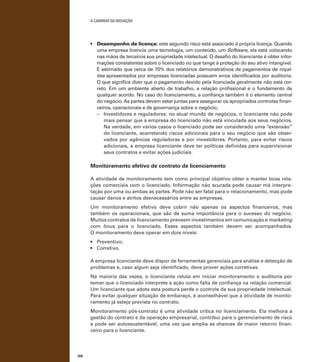 A caminho da inovação

•	 Desempenho da licença: este segundo risco está associado à própria licença. Quando
uma empresa licencia uma tecnologia, um conteúdo, um Software, ela está colocando
nas mãos de terceiros sua propriedade intelectual. O desafio do licenciante é obter informações consistentes sobre o licenciado no que tange à proteção do seu ativo intangível.
É estimado que cerca de 70% dos relatórios demonstrativos de pagamentos de royalties apresentados por empresas licenciadas possuem erros identificados por auditoria.
O que significa dizer que o pagamento devido pela licenciada geralmente não está correto. Em um ambiente aberto de trabalho, a relação profissional é o fundamento de
qualquer acordo. No caso do licenciamento, a confiança também é o elemento central
do negócio. As partes devem estar juntas para assegurar os apropriados controles financeiros, operacionais e de governança sobre o negócio;
–	 Investidores e reguladores: no atual mundo de negócios, o licenciante não pode
mais pensar que a empresa do licenciado não está vinculada aos seus negócios.
Na verdade, em vários casos o licenciado pode ser considerado uma “extensão”
do licenciante, acarretando riscos adicionais para o seu negócio que são observados por agências reguladoras e por investidores. Portanto, para evitar riscos
adicionais, a empresa licenciante deve ter políticas definidas para supervisionar
seus contratos e evitar ações judiciais.

Monitoramento efetivo de contrato de licenciamento
A atividade de monitoramento tem como principal objetivo obter e manter boas relações comerciais com o licenciado. Informação não acurada pode causar má interpretação por uma ou ambas as partes. Pode não ser fatal para o relacionamento, mas pode
causar danos e atritos desnecessários entre as empresas.
Um monitoramento efetivo deve cobrir não apenas os aspectos financeiros, mas
também os operacionais, que são de suma importância para o sucesso do negócio.
Muitos contratos de licenciamento preveem investimentos em comunicação e marketing
com ônus para o licenciado. Esses aspectos também devem ser acompanhados.
O monitoramento deve operar em dois níveis:
•	 Preventivo;
•	 Corretivo.
A empresa licenciante deve dispor de ferramentas gerenciais para análise e detecção de
problemas e, caso algum seja identificado, deve prover ações corretivas.
Na maioria das vezes, o licenciante reluta em iniciar monitoramento e auditoria por
temer que o licenciado interprete a ação como falta de confiança na relação comercial.
Um licenciante que adota esta postura perde o controle da sua propriedade intelectual.
Para evitar qualquer situação de embaraço, é aconselhável que a atividade de monitoramento já esteja prevista no contrato.
Monitoramento pós-contrato é uma atividade crítica no licenciamento. Ela melhora a
gestão do contrato e da operação empresarial, contribui para o gerenciamento de risco
e pode ser autossustentável, uma vez que amplia as chances de maior retorno financeiro para o licenciante.

100

 