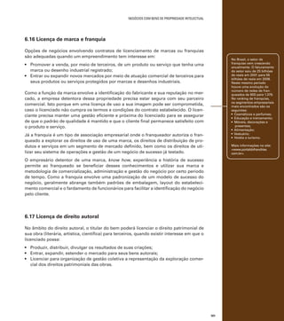 negócios com bens de propriedade intelectual

6.16 Licença de marca e franquia
Opções de negócios envolvendo contratos de licenciamento de marcas ou franquias
são adequadas quando um empreendimento tem interesse em:

No Brasil, o setor de
franquias vem crescendo
anualmente. O faturamento
do setor saiu de 25 bilhões
de reais em 2001 para 55
bilhões de reais em 2008.
Neste mesmo período
houve uma evolução do
número de redes de franqueados de 600 para 1.379.
No ranking de franquias,
os segmentos empresariais
mais encontrados são os
seguintes:
• Cosméticos e perfumes;
• Educação e treinamento;
• Móveis, decorações e
presentes;
• Alimentação;
• Vestuário;
• Hotéis e turismo.

•	 Promover a venda, por meio de terceiros, de um produto ou serviço que tenha uma
marca ou desenho industrial registrado;
•	 Entrar ou expandir novos mercados por meio de atuação comercial de terceiros para
seus produtos ou serviços protegidos por marcas e desenhos industriais.
Como a função da marca envolve a identificação do fabricante e sua reputação no mercado, a empresa detentora dessa propriedade precisa estar segura com seu parceiro
comercial. Isto porque em uma licença de uso a sua imagem pode ser comprometida,
caso o licenciado não cumpra os termos e condições do contrato estabelecido. O licenciante precisa manter uma gestão eficiente e próxima do licenciado para se assegurar
de que o padrão de qualidade é mantido e que o cliente final permanece satisfeito com
o produto e serviço.
Já a franquia é um tipo de associação empresarial onde o franqueador autoriza o franqueado a explorar os direitos de uso de uma marca, os direitos de distribuição de produtos e serviços em um segmento de mercado definido, bem como os direitos de utilizar seu sistema de operações e gestão de um negócio de sucesso já testado.

Mais informações no site:
<www.portaldofranchise.
com.br>.

O empresário detentor de uma marca, know how, experiência e história de sucesso
permite ao franqueado se beneficiar desses conhecimentos e utilizar sua marca e
metodologia de comercialização, administração e gestão do negócio por certo período
de tempo. Como a franquia envolve uma padronização de um modelo de sucesso do
negócio, geralmente abrange também padrões de embalagem, layout do estabelecimento comercial e o fardamento de funcionários para facilitar a identificação do negócio
pelo cliente.

6.17 Licença de direito autoral
No âmbito do direito autoral, o titular do bem poderá licenciar o direito patrimonial de
sua obra (literária, artística, científica) para terceiros, quando existir interesse em que o
licenciado possa:
•	 Produzir, distribuir, divulgar os resultados de suas criações;
•	 Entrar, expandir, estender o mercado para seus bens autorais;
•	 Licenciar para organização de gestão coletiva a representação da exploração comercial dos direitos patrimoniais das obras.	

101

 