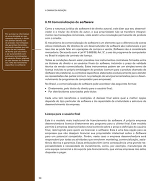 A caminho da inovação

6.18 Comercialização de software
Como a natureza jurídica do software é de direito autoral, vale dizer que seu desenvolvedor é o titular do direito de autor, e sua propriedade não se transfere integralmente nas transações comerciais, visto existir uma vinculação permanente do produto
com o criador.

Por se tratar (a informática)
de uma atividade em permanente melhoria, o titular
dos direitos deverá usar
de precisão nas limitações
das garantias oferecidas,
excluindo aquelas que não
sejam de seu interesse,
de forma que não venha
a ser surpreendido com
eventuais reivindicações
de usuários finais, relativas
ao uso danoso do Software
(ex.: falta de treinamento
específico no software).

O mecanismo de comercialização do software é um elemento que o diferencia de outras
obras intelectuais. Os direitos de um desenvolvedor de software são inalienáveis e por
isso não se pode falar em operações de compra e venda. Software não é considerado
mercadoria. De acordo com a Lei Nº 9.609/98, Art. 9º, o uso do programa de computador
no Brasil é objeto de contrato de licença.
Todas as condições devem estar previstas nos instrumentos contratuais firmados entre
os titulares do direito e os usuários finais do software, incluindo o prazo de validade
técnica da versão comercializada. Estes instrumentos podem ser um simples termo de
licença incluído na própria embalagem do produto (comum para o produto chamado de
Software de prateleira) ou contratos específicos elaborados exclusivamente para atender
as necessidades das partes (comum na prestação de serviços terceirizados para o desenvolvimento de programas de computador para empresas).	
No Brasil, a comercialização de software pode acontecer das seguintes formas:
•	 Diretamente, pelo titular do direito para o usuário final;
•	 Por distribuidores autorizados pelo titular.
Cada uma tem benefícios e restrições. A decisão final sobre qual a melhor opção
depende do tipo particular de software e da capacidade de criatividade e estrutura de
desenvolvimento da empresa.

Licença para o usuário final
Este é o modelo mais tradicional de licenciamento de software. A própria empresa
desenvolvedora licencia diretamente seu programa para o cliente final. Este modelo
permite à empresa desenvolvedora total controle sobre o preço e definição do usuário
final, restringindo para quem vai licenciar o software. Esta é uma boa opção para as
empresas que não desejam licenciar sua propriedade intelectual sobre o Software
para um potencial competidor. Porém, neste caso a empresa desenvolvedora será
responsável por todas as atividades que envolvem marketing, comercialização, assistência técnica e garantias. Essas atribuições têm como consequência uma grande responsabilidade e necessidade de investimento, como, por exemplo, manutenção de
uma equipe comercial e de suporte pós-licenciamento, que várias empresas não estão
dispostas a pagar.

102

 