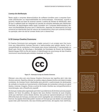 negócios com bens de propriedade intelectual

Licença de distribuição
Nesta opção a empresa desenvolvedora de software transfere para a empresa licenciada (distribuidor) as responsabilidades de comercialização, manutenção, suporte e
garantia. Amplia sua base de usuários usando a carteira de clientes do distribuidor, além
do que o software pode ser integrado em pacotes de soluções ofertadas pelo distribuidor
licenciado. As desvantagens desta opção consistem em a empresa desenvolvedora oferecer uma flexibilidade de preço para o distribuidor, depender do desempenho da força
comercial do distribuidor para ter retorno do investimento e ficar com controle limitado
na operação, além de não ter contato direto com o cliente final.

6.19 Licença Creative Commons
O projeto Creative
Commons foi lançado
oficialmente em 2001
pelo professor Lawrence
Lessig da Universidade
de Stanford, EUA.

O Creative Commons (em português: criação comum) é um projeto sem fins lucrativos que disponibiliza licenças flexíveis e padronizadas para gestão aberta, livre e
compartilhada de conteúdos e informação para obras intelectuais. É representado no
Brasil pelo Centro de Tecnologia e Sociedade da Faculdade de Direito da Fundação
Getúlio Vargas (FGV) no Rio de Janeiro. A identificação de uma licença do tipo Creative
commons é reconhecida pelo símbolo mostrado na Figura 31.

Mais informações em:
<www.creativecommons.
org.br>.

Figura 31 – Ilustração do logo do Creative Commons

Copyleft é uma forma de
usar a legislação de proteção dos direitos autorais
com o objetivo de retirar
barreiras à utilização, difusão e modificação de uma
obra criativa, devido à aplicação clássica das normas
de propriedade intelectual,
sendo, assim, diferente do
domínio público, que não
apresenta tais restrições.

Oferecer uma obra sob uma licença Creative Commons não significa abrir mão dos
direitos autorais. Significa oferecer ao público alguns desses direitos sob determinadas
condições. As licenças foram idealizadas para permitir a padronização de declarações
de vontade no tocante ao licenciamento e distribuição de conteúdos culturais em geral
(textos, músicas, imagens, filmes e outros) de modo a facilitar seu compartilhamento e
recombinação, sob a filosofia de copyleft.
As licenças criadas pela organização permitem que detentores de direitos autorais possam
abdicar, em favor do público, de alguns dos seus direitos inerentes às suas criações,
ainda que retenham outros desses direitos. Isso pode ser operacionalizado por meio de
diferentes tipos de licenças, prontas para serem agregadas aos conteúdos que se deseje
licenciar. As opções oferecidas podem resultar em licenças que vão desde uma abdicação
quase total, pelo licenciante, dos seus direitos patrimoniais, até opções mais restritivas,

103

 