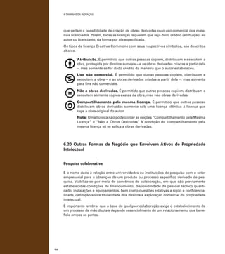 A caminho da inovação

que vedam a possibilidade de criação de obras derivadas ou o uso comercial dos materiais licenciados. Porém, todas as licenças requerem que seja dado crédito (atribuição) ao
autor ou licenciante, da forma por ele especificada.
Os tipos de licença Creative Commons com seus respectivos símbolos, são descritos
abaixo.

	

Atribuição. É permitido que outras pessoas copiem, distribuam e executem a
obra, protegida por direitos autorais – e as obras derivadas criadas a partir dela
–, mas somente se for dado crédito da maneira que o autor estabeleceu.
Uso não comercial. É permitido que outras pessoas copiem, distribuam e
executem a obra – e as obras derivadas criadas a partir dela –, mas somente
para fins não comerciais.

	

	
	

	

Não a obras derivadas. É permitido que outras pessoas copiem, distribuam e
executem somente cópias exatas da obra, mas não obras derivadas.
Compartilhamento pela mesma licença. É permitido que outras pessoas
distribuam obras derivadas somente sob uma licença idêntica à licença que
rege a obra original do autor.
Nota: Uma licença não pode conter as opções “Compartilhamento pela Mesma
Licença” e “Não a Obras Derivadas” A condição do compartilhamento pela
.
mesma licença só se aplica a obras derivadas.

6.20 Outras Formas de Negócio que Envolvem Ativos de Propriedade
Intelectual
Pesquisa colaborativa
É o nome dado à relação entre universidades ou instituições de pesquisa com o setor
empresarial para a obtenção de um produto ou processo específico derivado de pesquisa. Viabiliza-se por meio de convênios de colaboração, em que são previamente
estabelecidas condições de financiamento, disponibilidade de pessoal técnico qualificado, instalações e equipamentos, bem como questões relativas a sigilo e confidencialidade, definição sobre titularidade dos direitos e exploração comercial da propriedade
intelectual.
É importante lembrar que a base de qualquer colaboração exige o estabelecimento de
um processo de mão dupla e depende essencialmente de um relacionamento que beneficie ambas as partes.

104

 
