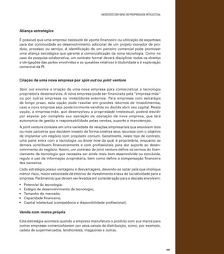 negócios com bens de propriedade intelectual

Aliança estratégica
É possível que uma empresa necessite de aporte financeiro ou utilização de expertises
para dar continuidade ao desenvolvimento adicional de um projeto inovador de produto, processo ou serviço. A identificação de um parceiro comercial pode promover
uma aliança estratégica que garanta a comercialização da nova tecnologia. Como no
caso da pesquisa colaborativa, um contrato formal deverá disciplinar todos os direitos
e obrigações das partes envolvidas e as questões relativas à titularidade e à exploração
comercial da PI.

Criação de uma nova empresa por spin out ou joint venture
Spin out envolve a criação de uma nova empresa para comercializar a tecnologia
proprietária desenvolvida. A nova empresa pode ser financiada pela “empresa-mãe”
ou por outras empresas ou investidores externos. Para empresas com estratégia
de longo prazo, esta opção pode resultar em grandes retornos de investimentos,
caso a nova empresa seja posteriormente vendida ou decida abrir seu capital. Nesta
opção, a empresa-mãe, que desenvolveu a propriedade intelectual, poderá decidir
por separar por completo sua operação da operação da nova empresa, que terá
autonomia de gestão e responsabilidade pelas vendas, suporte e manutenção.
A joint venture consiste em uma variedade de relações empresariais que envolvem dois
ou mais parceiros que decidem investir de forma coletiva seus recursos com o objetivo
de implantar um negócio com propósito comum. Geralmente, neste tipo de contrato,
uma parte entra com a tecnologia ou know how da qual é proprietária, enquanto as
demais contribuem financeiramente e com profissionais para dar suporte ao desenvolvimento do negócio. Assim, um contrato de joint venture define os termos do licenciamento da tecnologia que necessita ser ainda mais bem desenvolvida ou concluída,
regula o uso da informação proprietária, bem como define a compensação financeira
dos parceiros.
Cada estratégia possui vantagens e desvantagens, devendo-se optar pela que implique
menor risco, maior velocidade de retorno de investimento e taxa de lucratividade para a
empresa. Parâmetros que devem ser levados em consideração para a decisão envolvem:
•	
•	
•	
•	
•	

Potencial da tecnologia;
Estágio de desenvolvimento da tecnologia;
Tamanho do mercado;
Capacidade financeira;
Capital intelectual (competência e disponibilidade profissional).

Venda com marca própria
Esta estratégia acontece quando a empresa manufatura o produto com sua marca para
outras empresas comercializarem por seus canais de distribuição, como, por exemplo,
cadeia de supermercados, lanchonetes, magazines e outras.

105

 