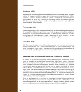 A caminho da inovação

Vendas por O.E.M.
A sigla vem do inglês Original Equipment Manufacturer, que se refere ao termo: produtor
original de equipamento. Com a opção estratégica de comercialização do tipo O.E.M.,
a empresa detentora dos bens intelectuais executa a produção de componentes ou a
submontagem de partes para a integração no produto final por uma grande empresa.
Este tipo de venda de tecnologia é usado por montadoras de carros e suas cadeias de
fornecedores de peças originais.

Parceria corporativa
Uma empresa start up e uma grande empresa entram em acordo para o desenvolvimento
de um produto colaborativo, geralmente envolvendo um pagamento adiantado à jovem
empresa por seu esforço no desenvolvimento da tecnologia. Em retribuição ao investimento, a grande empresa obtém o direito – geralmente de forma exclusiva – por um
período de tempo, para usar os resultados em seu próprio negócio.

Consultoria direta
Esta forma de transação comercial acontece quando uma empresa contrata uma
empresa especializada com a intenção de desenvolver ou aplicar uma tecnologia que
ainda não detenha. Neste caso, o objetivo do negócio está na comercialização e na
transferência de know how pela empresa detentora do bem intelectual.

6.21 Titularidade de propriedade intelectual e relação de trabalho
Se o autor de um bem de propriedade intelectual é empregado, terceirizado, colaborador ou estagiário de uma empresa, de quem é o direito sobre o bem? Quando o
desenvolvimento de uma invenção ou modelo de utilidade decorrer de contrato de trabalho cuja execução ocorra no Brasil e que tenha por objeto a pesquisa ou a atividade
inventiva, ou resulte da natureza dos serviços para os quais o empregado foi contratado, os direitos sobre a titularidade desses bens pertencem exclusivamente ao empregador. Neste caso, a retribuição financeira pelo trabalho criativo realizado limita-se ao
salário ajustado, a não ser que exista expressa disposição contratual em contrário. Vale
ressaltar que consideram-se desenvolvidos na vigência do contrato a invenção ou o
modelo de utilidade cuja patente seja requerida pelo empregado até um ano após a
extinção do seu vínculo empregatício.
A não ser que haja acordo em contrário, os direitos patrimoniais relativos ao programa
de computador e à topografia de circuito integrado, desenvolvidos e elaborados durante
a vigência de contrato ou de vínculo empregatício, seguem a mesma orientação descrita acima. Esse tratamento também é aplicado aos bolsistas e estagiários.

106

 