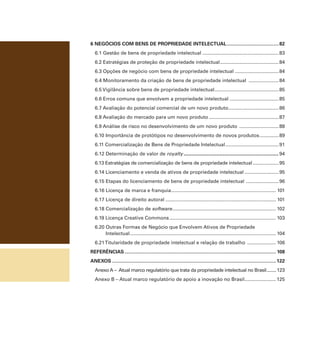 6 negócios com bens de propriedade intelectual....................................... 82
6.1 Gestão de bens de propriedade intelectual......................................................... 83
6.2 Estratégias de proteção de propriedade intelectual. .......................................... 84
.
6.3 Opções de negócio com bens de propriedade intelectual ................................ 84
6.4 Monitoramento da criação de bens de propriedade intelectual ....................... 84
6.5 Vigilância sobre bens de propriedade intelectual. .............................................. 85
.
6.6 Erros comuns que envolvem a propriedade intelectual..................................... 85
6.7 Avaliação do potencial comercial de um novo produto..................................... 86
.
6.8 Avaliação do mercado para um novo produto.................................................... 87
6.9 Análise de risco no desenvolvimento de um novo produto .............................. 88
6.10 Importância de protótipos no desenvolvimento de novos produtos............... 89
6.11 Comercialização de Bens de Propriedade Intelectual........................................ 91
6.12 Determinação de valor de royalty........................................................... 94
6.13 Estratégias de comercialização de bens de propriedade intelectual.................... 95
6.14 Licenciamento e venda de ativos de propriedade intelectual.......................... 95
6.15 Etapas do licenciamento de bens de propriedade intelectual . ....................... 96
6.16 Licença de marca e franquia............................................................................. 101
.
6.17 Licença de direito autoral.................................................................................. 101
6.18 Comercialização de software. ........................................................................... 102
.
6.19 Licença Creative Commons............................................................................... 103
6.20 Outras Formas de Negócio que Envolvem Ativos de Propriedade
Intelectual. .......................................................................................................... 104
.
6.21 Titularidade de propriedade intelectual e relação de trabalho ...................... 106
referências................................................................................................................ 108
anexos......................................................................................................................... 122
Anexo A – Atual marco regulatório que trata da propriedade intelectual no Brasil......... 123
Anexo B – Atual marco regulatório de apoio a inovação no Brasil. ...................... 125
.

 