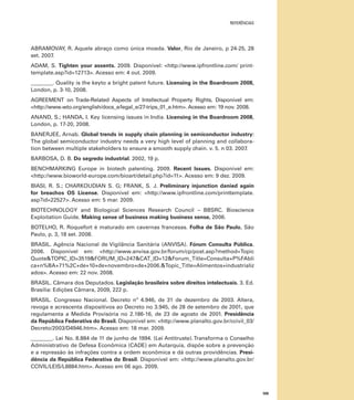 referências

ABRAMOVAY, R. Aquele abraço como única moeda. Valor, Rio de Janeiro, p 24-25, 28
set. 2007.
ADAM, S. Tighten your assents. 2009. Disponível: <http://www.ipfrontline.com/ printtemplate.asp?id=12713>. Acesso em: 4 out. 2009.
________. Quality is the keyto a bright patent future. Licensing in the Boardroom 2008,
London, p. 3-10, 2008.
AGREEMENT on Trade-Related Aspects of Intellectual Property Rights. Disponível em:
<http://www.wto.org/english/docs_e/legal_e/27-trips_01_e.htm>. Acesso em: 19 nov. 2008.
ANAND, S.; HANDA, I. Key licensing issues in India. Licensing in the Boardroom 2008,
London, p. 17-20, 2008.
BANERJEE, Arnab. Global trends in supply chain planning in semiconductor industry:
The global semiconductor industry needs a very high level of planning and collaboration between multiple stakeholders to ensure a smooth supply chain. v. 5. n 03. 2007.
BARBOSA, D. B. Do segredo industrial. 2002, 19 p.
BENCHMARKING Europe in biotech patenting. 2009. Recent Issues. Disponível em:
<http://www.bioworld-europe.com/bioart/detail.php?id=11>. Acesso em: 9 dez. 2009.
BIASI, R. S.; CHARKOUDIAN S. G; FRANK, S. J. Preliminary injunction danied again
for breachos OS License. Disponível em: <http://www.ipfrontline.com/printtemplate.
asp?id=22527>. Acesso em: 5 mar. 2009.
BIOTECHNOLOGY and Biological Sciences Research Council – BBSRC. Bioscience
Exploitation Guide. Making sense of business making business sense, 2006.
BOTELHO, R. Roquefort é maturado em cavernas francesas. Folha de São Paulo, São
Paulo, p. 3, 18 set. 2008.
BRASIL. Agência Nacional de Vigilância Sanitária (ANVISA). Fórum Consulta Pública.
2006. Disponível em: <http://www.anvisa.gov.br/forum/cp/post.asp?method=Topic
Quote&TOPIC_ID=3519&FORUM_ID=247&CAT_ID=12&Forum_Title=Consulta+P%FAbli
ca+n%BA+71%2C+de+10+de+novembro+de+2006.&Topic_Title=Alimentos+industrializ
ados>. Acesso em: 22 nov. 2008.
BRASIL. Câmara dos Deputados. Legislação brasileira sobre direitos intelectuais. 3. Ed.
Brasília: Edições Câmara, 2009, 222 p.
BRASIL. Congresso Nacional. Decreto nº 4.946, de 31 de dezembro de 2003. Altera,
revoga e acrescenta dispositivos ao Decreto no 3.945, de 28 de setembro de 2001, que
regulamenta a Medida Provisória no 2.186-16, de 23 de agosto de 2001. Presidência
da República Federativa do Brasil. Disponível em: <http://www.planalto.gov.br/ccivil_03/
Decreto/2003/D4946.htm>. Acesso em: 18 mar. 2009.
________. Lei No. 8.884 de 11 de junho de 1994. (Lei Antitruste). Transforma o Conselho
Administrativo de Defesa Econômica (CADE) em Autarquia, dispõe sobre a prevenção
e a repressão às infrações contra a ordem econômica e dá outras providências. Presidência da República Federativa do Brasil. Disponível em: <http://www.planalto.gov.br/
CCIVIL/LEIS/L8884.htm>. Acesso em 06 ago. 2009.

109

 